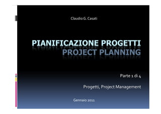 Claudio G. Casati




PIANIFICAZIONE PROGETTI
       PROJECT PLANNING

                                 Parte 1 di 4

                Progetti, Project Management

         Gennaio 2011
 