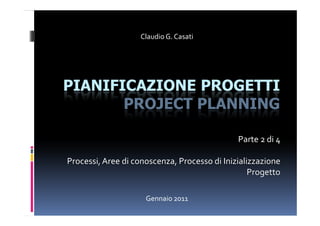 Claudio G. Casati




PIANIFICAZIONE PROGETTI
       PROJECT PLANNING

                                              Parte 2 di 4

Processi, Aree di conoscenza, Processo di Inizializzazione
                                                  Progetto

                     Gennaio 2011
 