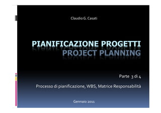 Claudio G. Casati




PIANIFICAZIONE PROGETTI
       PROJECT PLANNING

                                           Parte 3 di 4

Processo di pianificazione, WBS, Matrice Responsabilità


                   Gennaio 2011
 