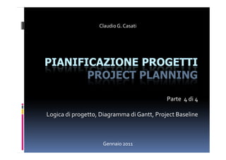 Claudio G. Casati




PIANIFICAZIONE PROGETTI
       PROJECT PLANNING

                                            Parte 4 di 4

Logica di progetto, Diagramma di Gantt, Project Baseline



                    Gennaio 2011
 