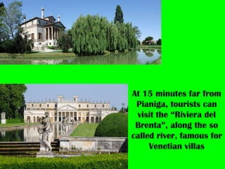 At 15 minutes far from
Pianiga, tourists can
visit the “Riviera del
Brenta”, along the so
called river, famous for
Venetian villas
 