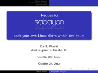 What is Sabayon
         Cook your own Sabayon
                 Final thoughts




                        Recipes for




cook your own Linux distro within two hours

                 Danilo Pianini
           danilo.pianini@unibo.it

                   Linux Day 2012, Cesena


                    October 27, 2012

                  Danilo Pianini   Recipes for Sabayon
 