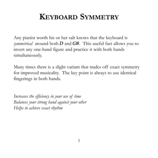 KEYBOARD SYMMETRY

Any pianist worth his or her salt knows that the keyboard is
symmetrical around both D and G#. This useful fact allows you to
invert any one-hand figure and practice it with both hands
simultaneously.

Many times there is a slight variant that trades off exact symmetry
for improved musicality. The key point is always to use identical
fingerings in both hands.


Increases the efficiency in your use of time
Balances your strong hand against your other
Helps to achieve exact rhythm




                                      1
 