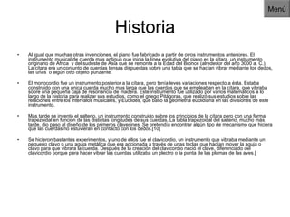 Historia Al igual que muchas otras invenciones, el piano fue fabricado a partir de otros instrumentos anteriores. El instrumento musical de cuerda más antiguo que inicia la línea evolutiva del piano es la cítara, un instrumento originario de África  y del sudeste de Asia que se remonta a la Edad del Bronce (alrededor del año 3000 a. C.). La cítara era un conjunto de cuerdas tensas dispuestas sobre una tabla que se hacían vibrar mediante los dedos, las uñas  o algún otro objeto punzante. El monocordio fue un instrumento posterior a la cítara, pero tenía leves variaciones respecto a ésta. Estaba construido con una única cuerda mucho más larga que las cuerdas que se empleaban en la cítara, que vibraba sobre una pequeña caja de resonancia de madera. Este instrumento fue utilizado por varios matemáticos a lo largo de la historia para realizar sus estudios, como el griego Pitágoras, que realizó sus estudios sobre las relaciones entre los intervalos musicales, y Euclides, que basó la geometría euclidiana en las divisiones de este instrumento. Más tarde se inventó el salterio, un instrumento construido sobre los principios de la cítara pero con una forma trapezoidal en función de las distintas longitudes de sus cuerdas. La tabla trapezoidal del salterio, mucho más tarde, dio paso al diseño de los primeros clavecines. Se pretendía encontrar algún tipo de mecanismo que hiciera que las cuerdas no estuvieran en contacto con los dedos.[10] Se hicieron bastantes experimentos, y uno de ellos fue el clavicordio, un instrumento que vibraba mediante un pequeño clavo o una aguja metálica que era accionada a través de unas teclas que hacían mover la aguja o clavo para que vibrara la cuerda. Después de la creación del clavicordio nació el clave, diferenciado del clavicordio porque para hacer vibrar las cuerdas utilizaba un plectro o la punta de las plumas de las aves.[ Menú 