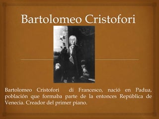 Bartolomeo Cristofori di Francesco, nació en Padua, 
población que formaba parte de la entonces República de 
Venecia. Creador del primer piano. 
 
