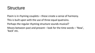 Structure
Poem is in rhyming couplets – these create a sense of harmony.
This is built upon with the use of three equal quatrains.
Perhaps the regular rhyming structure sounds musical?
Moves between past and present – look for the time words – ‘Now’,
‘back’ etc.
 