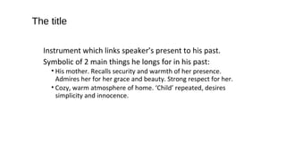 The title
Instrument which links speaker’s present to his past.
Symbolic of 2 main things he longs for in his past:
• His mother. Recalls security and warmth of her presence.
Admires her for her grace and beauty. Strong respect for her.
• Cozy, warm atmosphere of home. ‘Child’ repeated, desires
simplicity and innocence.
 