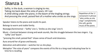 Stanza 1
Softly, in the dusk, a woman is singing to me;
Taking me back down the vista of years, till I see
A child sitting under the piano, in the boom of the tingling strings
And pressing the small, poised feet of a mother who smiles as she sings.
Speaker listens to the piano and recalls his past.
Belongs to warm and stable family.
Nostalgic/Sentimental – ‘Softly’ Line 1, ‘Smiles as she sings’ Line 4.
Music – Contrast between strong and weak sounds, like the struggle between the two singers. E.g.
‘softly’ and ‘boom’.
“pressing the small, poised feet” shows sense of touch and closeness.
Aura around her of grace and beauty.
Adoration and admiration – watches her as she plays.
Metaphor “the vista of years” compares the events of his life to a long road indicating how far in
time he is recalling
Repetition of the ‘s’
consonant in phrase
“who smiles as she
sings” complements
the soft, gentle
music of the piano.
 