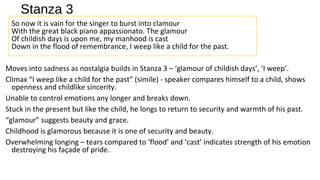 Stanza 3
So now it is vain for the singer to burst into clamour
With the great black piano appassionato. The glamour
Of childish days is upon me, my manhood is cast
Down in the flood of remembrance, I weep like a child for the past.
Moves into sadness as nostalgia builds in Stanza 3 – ‘glamour of childish days’, ‘I weep’.
Climax “I weep like a child for the past” (simile) - speaker compares himself to a child, shows
openness and childlike sincerity.
Unable to control emotions any longer and breaks down.
Stuck in the present but like the child, he longs to return to security and warmth of his past.
“glamour” suggests beauty and grace.
Childhood is glamorous because it is one of security and beauty.
Overwhelming longing – tears compared to ‘flood’ and ‘cast’ indicates strength of his emotion
destroying his façade of pride.
 