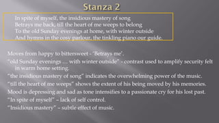 In spite of myself, the insidious mastery of song
Betrays me back, till the heart of me weeps to belong
To the old Sunday evenings at home, with winter outside
And hymns in the cosy parlour, the tinkling piano our guide.
Moves from happy to bittersweet - ‘Betrays me’.
“old Sunday evenings … with winter outside” - contrast used to amplify security felt
in warm home setting.
“the insidious mastery of song” indicates the overwhelming power of the music.
“till the heart of me weeps” shows the extent of his being moved by his memories.
Mood is depressing and sad as tone intensifies to a passionate cry for his lost past.
“In spite of myself” – lack of self control.
“Insidious mastery” – subtle effect of music.
 