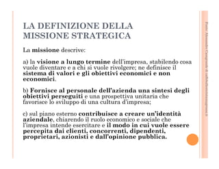 Fonte: Alessandro Casagrande di caffebollenteintazzagrossa.it 
LA DEFINIZIONE DELLA 
MISSIONE STRATEGICA 
La missione descrive: 
a) la visione a lungo termine dell’impresa, stabilendo cosa 
vuole diventare e a chi si vuole rivolgere; ne definisce il 
sistema di valori e gli obiettivi economici e non 
economici. 
b) Fornisce al personale dell’azienda una sintesi degli 
obiettivi perseguiti e una prospettiva unitaria che 
favorisce lo sviluppo di una cultura d’impresa; 
c) sul piano esterno contribuisce a creare un’identità 
aziendale, chiarendo il ruolo economico e sociale che 
l’impresa intende esercitare e il modo in cui vuole essere 
percepita dai clienti, concorrenti, dipendenti, 
proprietari, azionisti e dall’opinione pubblica. 
 