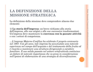 Fonte: Alessandro Casagrande di caffebollenteintazzagrossa.it 
LA DEFINIZIONE DELLA 
MISSIONE STRATEGICA 
La definizione della missione deve comprendere almeno due 
elementi: 
1) La storia dell’impresa: un breve richiamo alla storia 
dell’impresa, alle sue origini e alle sue successive trasformazioni. 
Un’impresa deve mantenere la coerenza con la passate attività 
e con i settori di competenza. 
…L'impresa Materne-Confilux ha celebrato il proprio centenario 
nel 1987. Con gli anni, tale impresa ha accumulato una notevole 
esperienza nel campo dell'acquisto e del trattamento della frutta ed 
è riuscita a mantenere una struttura dirigenziale a carattere 
familiare. Il suo solido passato nel settore ortofrutticolo costituisce 
un fattore di notevole importanza che va preso in considerazione 
nell'ipotesi di elaborazione di una strategia di diversificazione. 
 