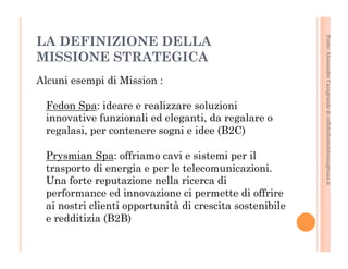Fonte: Alessandro Casagrande di caffebollenteintazzagrossa.it 
LA DEFINIZIONE DELLA 
MISSIONE STRATEGICA 
Alcuni esempi di Mission : 
Fedon Spa: ideare e realizzare soluzioni 
innovative funzionali ed eleganti, da regalare o 
regalasi, per contenere sogni e idee (B2C) 
Prysmian Spa: offriamo cavi e sistemi per il 
trasporto di energia e per le telecomunicazioni. 
Una forte reputazione nella ricerca di 
performance ed innovazione ci permette di offrire 
ai nostri clienti opportunità di crescita sostenibile 
e redditizia (B2B) 
 