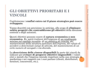 Fonte: Alessandro Casagrande di caffebollenteintazzagrossa.it 
GLI OBIETTIVI PRIORITARI E I 
VINCOLI 
Costituiscono i confini entro cui il piano strategico può essere 
sviluppato. 
Vanno descritti con precisione in anticipo, allo scopo di eliminare 
subito progetti che contraddicono gli obiettivi della direzione 
centrale o degli azionisti. 
Questi obiettivi possono essere di natura economica o non 
economica. Es. potrà trattarsi dell’esigenza di un rendimento 
minimo sul capitale investito, di un obiettivo di crescita, del 
mantenimento della struttura familiare dell’impresa, del rifiuto di 
accedere a determinati campi di attività, del mantenimento di un 
certo numero di occupati e via dicendo. 
La descrizione delle risorse disponibili fa parte dei vincoli da 
indicare per evitare di proporre obiettivi impossibili: i valori 
etici e morali che l’impresa intende rispettare nella sua strategia di 
marketing e nei rapporti con i suoi partner (clienti, distributori, 
fornitori, concorrenti, etc.). 
 