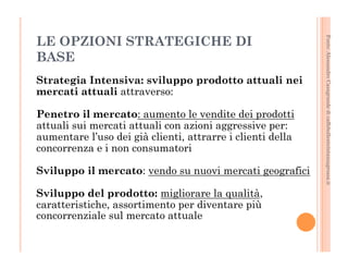 Fonte: Alessandro Casagrande di caffebollenteintazzagrossa.it 
LE OPZIONI STRATEGICHE DI 
BASE 
Strategia Intensiva: sviluppo prodotto attuali nei 
mercati attuali attraverso: 
Penetro il mercato: aumento le vendite dei prodotti 
attuali sui mercati attuali con azioni aggressive per: 
aumentare l’uso dei già clienti, attrarre i clienti della 
concorrenza e i non consumatori 
Sviluppo il mercato: vendo su nuovi mercati geografici 
Sviluppo del prodotto: migliorare la qualità, 
caratteristiche, assortimento per diventare più 
concorrenziale sul mercato attuale 
 