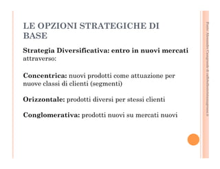 Fonte: Alessandro Casagrande di caffebollenteintazzagrossa.it 
LE OPZIONI STRATEGICHE DI 
BASE 
Strategia Diversificativa: entro in nuovi mercati 
attraverso: 
Concentrica: nuovi prodotti come attuazione per 
nuove classi di clienti (segmenti) 
Orizzontale: prodotti diversi per stessi clienti 
Conglomerativa: prodotti nuovi su mercati nuovi 
 