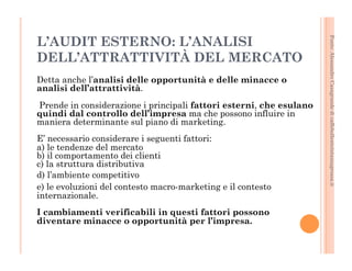 Fonte: Alessandro Casagrande di caffebollenteintazzagrossa.it 
L’AUDIT ESTERNO: L’ANALISI 
DELL’ATTRATTIVITÀ DEL MERCATO 
Detta anche l’analisi delle opportunità e delle minacce o 
analisi dell’attrattività. 
Prende in considerazione i principali fattori esterni, che esulano 
quindi dal controllo dell’impresa ma che possono influire in 
maniera determinante sul piano di marketing. 
E’ necessario considerare i seguenti fattori: 
a) le tendenze del mercato 
b) il comportamento dei clienti 
c) la struttura distributiva 
d) l’ambiente competitivo 
e) le evoluzioni del contesto macro-marketing e il contesto 
internazionale. 
I cambiamenti verificabili in questi fattori possono 
diventare minacce o opportunità per l’impresa. 
 