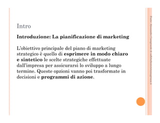 Fonte: Alessandro Casagrande di caffebollenteintazzagrossa.it 
Intro 
Introduzione: La pianificazione di marketing 
L’obiettivo principale del piano di marketing 
strategico è quello di esprimere in modo chiaro 
e sintetico le scelte strategiche effettuate 
dall’impresa per assicurarsi lo sviluppo a lungo 
termine. Queste opzioni vanno poi trasformate in 
decisioni e programmi di azione. 
 