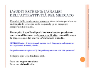 Fonte: Alessandro Casagrande di caffebollenteintazzagrossa.it 
L’AUDIT ESTERNO: L’ANALISI 
DELL’ATTRATTIVITÀ DEL MERCATO 
L’analisi delle tendenze del mercato: determinare per ciascun 
segmento le tendenze della domanda in un orizzonte 
temporale di 3-5 anni. 
Il compito è quello di posizionare ciascun prodotto-mercato 
all’interno del suo ciclo di vita, quantificando 
la dimensione del mercato/segmento quindi… 
SETTORE sport | Mercato sci, nuoto, etc | Segmento nel mercato 
sci: alpinismo, discesa, fondo. 
In quale mercato operare? | In quale segmento e con che prodotto? 
Vediamo due temi fondamentali: 
focus on: segmentazione 
focus on: ciclo di vita 
 