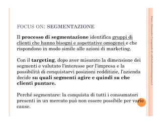 Fonte: Alessandro Casagrande di caffebollenteintazzagrossa.it 
FOCUS ON: SEGMENTAZIONE 
Il processo di segmentazione identifica gruppi di 
clienti che hanno bisogni e aspettative omogenei e che 
rispondono in modo simile alle azioni di marketing. 
Con il targeting, dopo aver misurato la dimensione dei 
segmenti e valutato l’interesse per l’impresa e la 
possibilità di conquistarvi posizioni redditizie, l’azienda 
decide su quali segmenti agire e quindi su che 
clienti puntare. 
Perché segmentare: la conquista di tutti i consumatori 
presenti in un mercato può non essere possibile per varie 
cause. 
 