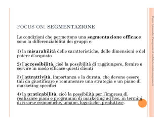 Fonte: Alessandro Casagrande di caffebollenteintazzagrossa.it 
FOCUS ON: SEGMENTAZIONE 
Le condizioni che permettono una segmentazione efficace 
sono la differenziabilità dei gruppi e: 
1) la misurabilità delle caratteristiche, delle dimensioni e del 
potere d’acquisto 
2) l’accessibilità, cioè la possibilità di raggiungere, fornire e 
servire in modo efficace questi clienti 
3) l’attrattività, importanza e la durata, che devono essere 
tali da giustificare e remunerare una strategia e un piano di 
marketing specifici 
4) la praticabilità, cioè la possibilità per l’impresa di 
realizzare piani e programmi di marketing ad hoc, in termini 
di risorse economiche, umane, logistiche, produttive. 
 