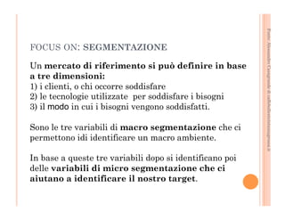 Fonte: Alessandro Casagrande di caffebollenteintazzagrossa.it 
FOCUS ON: SEGMENTAZIONE 
Un mercato di riferimento si può definire in base 
a tre dimensioni: 
1) i clienti, o chi occorre soddisfare 
2) le tecnologie utilizzate per soddisfare i bisogni 
3) il modo in cui i bisogni vengono soddisfatti. 
Sono le tre variabili di macro segmentazione che ci 
permettono idi identificare un macro ambiente. 
In base a queste tre variabili dopo si identificano poi 
delle variabili di micro segmentazione che ci 
aiutano a identificare il nostro target. 
 