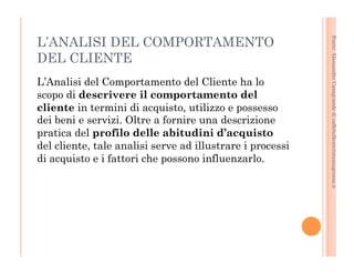 Fonte: Alessandro Casagrande di caffebollenteintazzagrossa.it 
L’ANALISI DEL COMPORTAMENTO 
DEL CLIENTE 
L’Analisi del Comportamento del Cliente ha lo 
scopo di descrivere il comportamento del 
cliente in termini di acquisto, utilizzo e possesso 
dei beni e servizi. Oltre a fornire una descrizione 
pratica del profilo delle abitudini d’acquisto 
del cliente, tale analisi serve ad illustrare i processi 
di acquisto e i fattori che possono influenzarlo. 
 