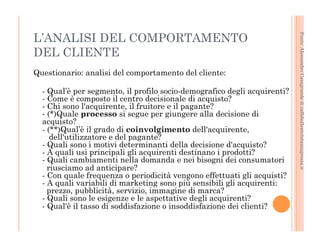 Fonte: Alessandro Casagrande di caffebollenteintazzagrossa.it 
L’ANALISI DEL COMPORTAMENTO 
DEL CLIENTE 
Questionario: analisi del comportamento del cliente: 
- Qual’è per segmento, il profilo socio-demografico degli acquirenti? 
- Come è composto il centro decisionale di acquisto? 
- Chi sono l'acquirente, il fruitore e il pagante? 
- (*)Quale processo si segue per giungere alla decisione di 
acquisto? 
- (**)Qual’è il grado di coinvolgimento dell'acquirente, 
dell'utilizzatore e del pagante? 
- Quali sono i motivi determinanti della decisione d'acquisto? 
- A quali usi principali gli acquirenti destinano i prodotti? 
- Quali cambiamenti nella domanda e nei bisogni dei consumatori 
riusciamo ad anticipare? 
- Con quale frequenza o periodicità vengono effettuati gli acquisti? 
- A quali variabili di marketing sono più sensibili gli acquirenti: 
prezzo, pubblicità, servizio, immagine di marca? 
- Quali sono le esigenze e le aspettative degli acquirenti? 
- Qual'è il tasso di soddisfazione o insoddisfazione dei clienti? 
 
