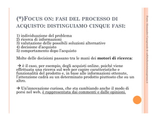 Fonte: Alessandro Casagrande di caffebollenteintazzagrossa.it 
(*)FOCUS ON: FASI DEL PROCESSO DI 
ACQUISTO: DISTINGUIAMO CINQUE FASI: 
1) individuazione del problema 
2) ricerca di informazioni 
3) valutazione delle possibili soluzioni alternative 
4) decisione d’acquisto 
5) comportamento dopo l’acquisto 
Molte delle decisioni passano tra le mani dei motori di ricerca: 
à è il caso, per esempio, degli acquisti online, poiché viene 
effettuata una ricerca sul web per capire caratteristiche e 
funzionalità del prodotto e, in base alle informazioni ottenute, 
l’attenzione cadrà su un determinato prodotto piuttosto che su un 
altro. 
à Un’innovazione curiosa, che sta cambiando anche il modo di 
porsi nel web, è rappresentata dai commenti e dalle opinioni. 
 