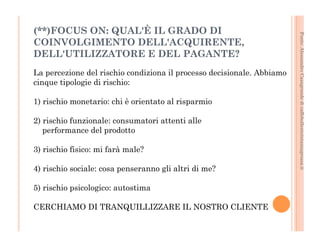 Fonte: Alessandro Casagrande di caffebollenteintazzagrossa.it 
(**)FOCUS ON: QUAL'È IL GRADO DI 
COINVOLGIMENTO DELL'ACQUIRENTE, 
DELL'UTILIZZATORE E DEL PAGANTE? 
La percezione del rischio condiziona il processo decisionale. Abbiamo 
cinque tipologie di rischio: 
1) rischio monetario: chi è orientato al risparmio 
2) rischio funzionale: consumatori attenti alle 
performance del prodotto 
3) rischio fisico: mi farà male? 
4) rischio sociale: cosa penseranno gli altri di me? 
5) rischio psicologico: autostima 
CERCHIAMO DI TRANQUILLIZZARE IL NOSTRO CLIENTE 
 