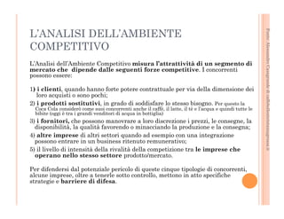 Fonte: Alessandro Casagrande di caffebollenteintazzagrossa.it 
L’ANALISI DELL’AMBIENTE 
COMPETITIVO 
L’Analisi dell’Ambiente Competitivo misura l’attrattività di un segmento di 
mercato che dipende dalle seguenti forze competitive. I concorrenti 
possono essere: 
1) i clienti, quando hanno forte potere contrattuale per via della dimensione dei 
loro acquisti o sono pochi; 
2) i prodotti sostitutivi, in grado di soddisfare lo stesso bisogno. Per questo la 
Coca Cola considerò come suoi concorrenti anche il caffè, il latte, il tè e l’acqua e quindi tutte le 
bibite (oggi è tra i grandi venditori di acqua in bottiglia) 
3) i fornitori, che possono manovrare a loro discrezione i prezzi, le consegne, la 
disponibilità, la qualità favorendo o minacciando la produzione e la consegna; 
4) altre imprese di altri settori quando ad esempio con una integrazione 
possono entrare in un business ritenuto remunerativo; 
5) il livello di intensità della rivalità della competizione tra le imprese che 
operano nello stesso settore prodotto/mercato. 
Per difendersi dal potenziale pericolo di queste cinque tipologie di concorrenti, 
alcune imprese, oltre a tenerle sotto controllo, mettono in atto specifiche 
strategie e barriere di difesa. 
 