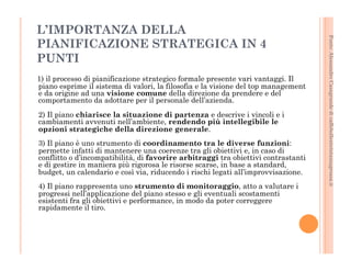 Fonte: Alessandro Casagrande di caffebollenteintazzagrossa.it 
L’IMPORTANZA DELLA 
PIANIFICAZIONE STRATEGICA IN 4 
PUNTI 
1) il processo di pianificazione strategico formale presente vari vantaggi. Il 
piano esprime il sistema di valori, la filosofia e la visione del top management 
e da origine ad una visione comune della direzione da prendere e del 
comportamento da adottare per il personale dell’azienda. 
2) Il piano chiarisce la situazione di partenza e descrive i vincoli e i 
cambiamenti avvenuti nell’ambiente, rendendo più intellegibile le 
opzioni strategiche della direzione generale. 
3) Il piano è uno strumento di coordinamento tra le diverse funzioni: 
permette infatti di mantenere una coerenze tra gli obiettivi e, in caso di 
conflitto o d’incompatibilità, di favorire arbitraggi tra obiettivi contrastanti 
e di gestire in maniera più rigorosa le risorse scarse, in base a standard, 
budget, un calendario e così via, riducendo i rischi legati all’improvvisazione. 
4) Il piano rappresenta uno strumento di monitoraggio, atto a valutare i 
progressi nell’applicazione del piano stesso e gli eventuali scostamenti 
esistenti fra gli obiettivi e performance, in modo da poter correggere 
rapidamente il tiro. 
 