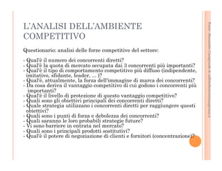 Fonte: Alessandro Casagrande di caffebollenteintazzagrossa.it 
L’ANALISI DELL’AMBIENTE 
COMPETITIVO 
Questionario: analisi delle forze competitive del settore: 
- Qual'è il numero dei concorrenti diretti? 
- Qual'è la quota di mercato occupata dai 3 concorrenti più importanti? 
- Qual'è il tipo di comportamento competitivo più diffuso (indipendente, 
imitativo, sfidante, leader, ... )? 
- Qual'è, attualmente, la forza dell'immagine di marca dei concorrenti? 
- Da cosa deriva il vantaggio competitivo di cui godono i concorrenti più 
importanti? 
- Qual'è il livello di protezione di questo vantaggio competitivo? 
- Quali sono gli obiettivi principali dei concorrenti diretti? 
- Quale strategia utilizzano i concorrenti diretti per raggiungere questi 
obiettivi? 
- Quali sono i punti di forza e debolezza dei concorrenti? 
- Quali saranno le loro probabili strategie future? 
- Vi sono barriere in entrata nel mercato? 
- Quali sono i principali prodotti sostitutivi? 
- Qual'è il potere di negoziazione di clienti e fornitori (concentrazione)? 
 