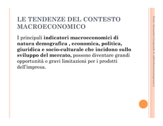 Fonte: Alessandro Casagrande di caffebollenteintazzagrossa.it 
LE TENDENZE DEL CONTESTO 
MACROECONOMICO 
I principali indicatori macroeconomici di 
natura demografica , economica, politica, 
giuridica e socio-culturale che incidono sullo 
sviluppo del mercato, possono diventare grandi 
opportunità o gravi limitazioni per i prodotti 
dell’impresa. 
 