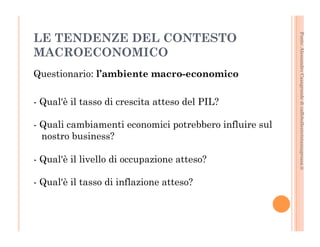 Fonte: Alessandro Casagrande di caffebollenteintazzagrossa.it 
LE TENDENZE DEL CONTESTO 
MACROECONOMICO 
Questionario: l’ambiente macro-economico 
- Qual'è il tasso di crescita atteso del PIL? 
- Quali cambiamenti economici potrebbero influire sul 
nostro business? 
- Qual'è il livello di occupazione atteso? 
- Qual'è il tasso di inflazione atteso? 
 