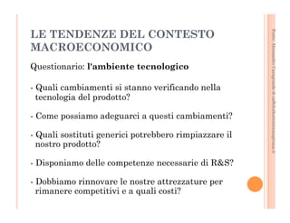 Fonte: Alessandro Casagrande di caffebollenteintazzagrossa.it 
LE TENDENZE DEL CONTESTO 
MACROECONOMICO 
Questionario: l'ambiente tecnologico 
- Quali cambiamenti si stanno verificando nella 
tecnologia del prodotto? 
- Come possiamo adeguarci a questi cambiamenti? 
- Quali sostituti generici potrebbero rimpiazzare il 
nostro prodotto? 
- Disponiamo delle competenze necessarie di R&S? 
- Dobbiamo rinnovare le nostre attrezzature per 
rimanere competitivi e a quali costi? 
 