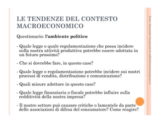 Fonte: Alessandro Casagrande di caffebollenteintazzagrossa.it 
LE TENDENZE DEL CONTESTO 
MACROECONOMICO 
Questionario: l'ambiente politico 
- Quale legge o quale regolamentazione che possa incidere 
sulla nostra attività produttiva potrebbe essere adottata in 
un futuro prossimo? 
- Che si dovrebbe fare, in questo caso? 
- Quale legge o regolamentazione potrebbe incidere sui nostri 
processi di vendita, distribuzione e comunicazione? 
- Quali misure adottare in questo caso? 
- Quale legge finanziaria o fiscale potrebbe influire sulla 
redditività della nostra impresa? 
- Il nostro settore può causare critiche o lamentele da parte 
delle associazioni di difesa del consumatore? Come reagire? 
 