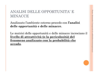 Fonte: Alessandro Casagrande di caffebollenteintazzagrossa.it 
ANALISI DELLE OPPORTUNITA’ E 
MINACCE 
Analizzato l’ambiente esterno procedo con l’analisi 
delle opportunità e delle minacce. 
Le matrici delle opportunità e delle minacce incrociano il 
livello di attrattività (o la pericolosità) del 
fenomeno analizzato con la probabilità che 
accada. 
 