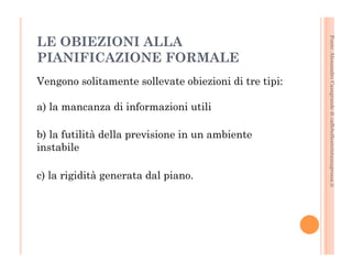 Fonte: Alessandro Casagrande di caffebollenteintazzagrossa.it 
LE OBIEZIONI ALLA 
PIANIFICAZIONE FORMALE 
Vengono solitamente sollevate obiezioni di tre tipi: 
a) la mancanza di informazioni utili 
b) la futilità della previsione in un ambiente 
instabile 
c) la rigidità generata dal piano. 
 