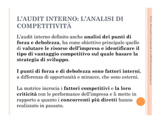 Fonte: Alessandro Casagrande di caffebollenteintazzagrossa.it 
L’AUDIT INTERNO: L’ANALISI DI 
COMPETITIVITÀ 
L’audit interno definito anche analisi dei punti di 
forza e debolezza, ha come obiettivo principale quello 
di valutare le risorse dell’impresa e identificare il 
tipo di vantaggio competitivo sul quale basare la 
strategia di sviluppo. 
I punti di forza e di debolezza sono fattori interni, 
a differenza di opportunità e minacce, che sono esterni. 
La matrice incrocia i fattori competitivi e la loro 
criticità con le performance dell’impresa e li mette in 
rapporto a quanto i concorrenti più diretti hanno 
realizzato in passato. 
 