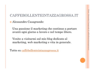 Fonte: Alessandro Casagrande di caffebollenteintazzagrossa.it 
CAFFEBOLLENTEINTAZZAGROSSA.IT 
¢ Alessandro Casagrande: 
Una passione il marketing che continuo a portare 
avanti ogni giorno a lavoro e nel tempo libero. 
Venite a visitarmi sul mio blog dedicato al 
marketing, web marketing e vita in generale. 
Tutto su caffebollenteintazzagrossa.it 
 