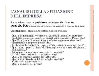 Fonte: Alessandro Casagrande di caffebollenteintazzagrossa.it 
L’ANALISI DELLA SITUAZIONE 
DELL’IMPRESA 
Serve a descrivere la posizione occupata da ciascun 
prodotto o marca, in termini di vendita e marketing mix. 
Questionario: l’analisi del portafoglio dei prodotti 
- Qual è in termini di volume e di valore, il tasso di vendite per 
prodotto, segmento, canale di distribuzione, regione, Paese, etc.? 
- Quel’è la quota di mercato per prodotto, segmento, circuito di 
distribuzione, regione, Paese, etc.? 
- In che cosa la qualità dei nostri prodotti supera la concorrenza? 
- Quali sono i punti di forza dell’immagine della marca dei prodotti 
dell’impresa? 
- L’impresa ha una linea completa di prodotti? 
- Come è strutturato il portafoglio cliente? 
- Qual è la concentrazione del fatturato? 
- Qual è il profilo d’età del portafoglio prodotti? 
- Evoluzione dei margini? 
- Qual è il livello dei prezzi? 
 