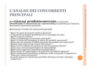 Fonte: Alessandro Casagrande di caffebollenteintazzagrossa.it 
L’ANALISI DEI CONCORRENTI 
PRINCIPALI 
Per ciascun prodotto-mercato si comincerà 
identificando il concorrente (o i concorrenti) più pericolosi per l’impresa, 
denominato concorrente principale. 
Questionario: l’analisi dei concorrenti principali 
- Qual è la quota di mercato relativa detenuta? 
- I concorrenti principali beneficiano di un vantaggio di costo? 
- Quel’è il prezzo relativo? 
- Come si comportano i concorrenti principali? 
- Qual è la forza dell’immagine di marca dei prodotti concorrenti? 
- Quali sono gli elementi di differenziazione dei prodotti dei concorrenti? 
- Quanto sono ampie le loro risorse finanziarie? 
- Qual è la loro capacità di reazione in caso di confronto diretto? 
- Quali sono i loro principali fattori di vulnerabilità? 
- Quali azioni aggressive potrebbero intraprendere? 
- Quali misure di rappresaglia o di protezione potrebbero adottare? 
- Quali cambiamenti potrebbero modificare modo sostanziale il rapporto di 
forza con i nostri concorrenti? 
- In quale misura la concorrenza potrebbe eliminare il nostro vantaggio 
competitivo? 
 