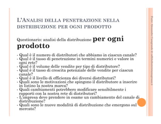 Fonte: Alessandro Casagrande di caffebollenteintazzagrossa.it 
L’ANALISI DELLA PENETRAZIONE NELLA 
DISTRIBUZIONE PER OGNI PRODOTTO 
Questionario: analisi della distribuzione per ogni 
prodotto 
- Qual è il numero di distributori che abbiamo in ciascun canale? 
- Qual è il tasso di penetrazione in termini numerici e valore in 
ogni rete? 
- Qual è il volume delle vendite per tipo di distributore? 
- Qual è il tasso di crescita potenziale delle vendite per ciascun 
canale? 
- Qual è il livello di efficienza dei diversi distributori? 
- Quali sono le motivazioni che spingono il distributore a inserire 
in listino la nostra marca? 
- Quali cambiamenti potrebbero modificare sensibilmente i 
rapporti con la nostra rete di distributori? 
- L’impresa deve prendere in esame un cambiamento del canale di 
distribuzione? 
- Quali sono le nuove modalità di distribuzione che emergono sul 
mercato? 
 