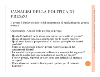 Fonte: Alessandro Casagrande di caffebollenteintazzagrossa.it 
L’ANALISI DELLA POLITICA DI 
PREZZO 
Il prezzo è l’unico elemento del programma di marketing che genera 
entrate. 
Questionario. Analisi della politica di prezzo 
- Qual è l’elasticità della domanda primaria rispetto al prezzo? 
- Qual è il prezzo massimo accettabile per le nostre marche? 
- Quali sono i prezzi proporzionali al valore percepito dei nostri 
prodotti? 
- Come si posizionano i nostri prezzi rispetto a quelli dei 
concorrenti diretti? 
- La sensibilità al prezzo è molto diversa a seconda dei segmenti? 
- Qual è la nostra politica in materia di sconti sul prezzo? 
- I nostri prezzi, espressi in euro, sono competitivi sul mercato 
europeo? 
- Come dovremo pensare di adeguare i prezzi per il mercato 
Europeo? 
 