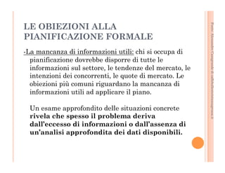 Fonte: Alessandro Casagrande di caffebollenteintazzagrossa.it 
LE OBIEZIONI ALLA 
PIANIFICAZIONE FORMALE 
-La mancanza di informazioni utili: chi si occupa di 
pianificazione dovrebbe disporre di tutte le 
informazioni sul settore, le tendenze del mercato, le 
intenzioni dei concorrenti, le quote di mercato. Le 
obiezioni più comuni riguardano la mancanza di 
informazioni utili ad applicare il piano. 
Un esame approfondito delle situazioni concrete 
rivela che spesso il problema deriva 
dall’eccesso di informazioni o dall’assenza di 
un’analisi approfondita dei dati disponibili. 
 