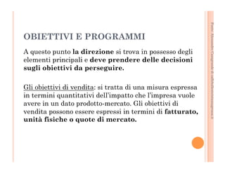 Fonte: Alessandro Casagrande di caffebollenteintazzagrossa.it 
OBIETTIVI E PROGRAMMI 
A questo punto la direzione si trova in possesso degli 
elementi principali e deve prendere delle decisioni 
sugli obiettivi da perseguire. 
Gli obiettivi di vendita: si tratta di una misura espressa 
in termini quantitativi dell’impatto che l’impresa vuole 
avere in un dato prodotto-mercato. Gli obiettivi di 
vendita possono essere espressi in termini di fatturato, 
unità fisiche o quote di mercato. 
 