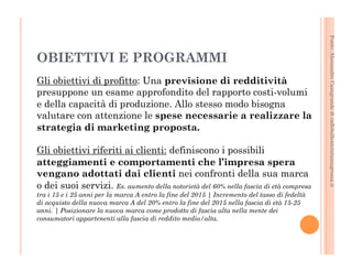 Fonte: Alessandro Casagrande di caffebollenteintazzagrossa.it 
OBIETTIVI E PROGRAMMI 
Gli obiettivi di profitto: Una previsione di redditività 
presuppone un esame approfondito del rapporto costi-volumi 
e della capacità di produzione. Allo stesso modo bisogna 
valutare con attenzione le spese necessarie a realizzare la 
strategia di marketing proposta. 
Gli obiettivi riferiti ai clienti: definiscono i possibili 
atteggiamenti e comportamenti che l’impresa spera 
vengano adottati dai clienti nei confronti della sua marca 
o dei suoi servizi. Es. aumento della notorietà del 60% nella fascia di età compresa 
tra i 15 e i 25 anni per la marca A entro la fine del 2015 | Incremento del tasso di fedeltà 
di acquisto della nuova marca A del 20% entro la fine del 2015 nella fascia di età 15-25 
anni. | Posizionare la nuova marca come prodotto di fascia alta nella mente dei 
consumatori appartenenti alla fascia di reddito medio/alta. 
 