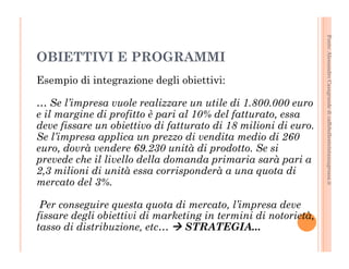 Fonte: Alessandro Casagrande di caffebollenteintazzagrossa.it 
OBIETTIVI E PROGRAMMI 
Esempio di integrazione degli obiettivi: 
… Se l’impresa vuole realizzare un utile di 1.800.000 euro 
e il margine di profitto è pari al 10% del fatturato, essa 
deve fissare un obiettivo di fatturato di 18 milioni di euro. 
Se l’impresa applica un prezzo di vendita medio di 260 
euro, dovrà vendere 69.230 unità di prodotto. Se si 
prevede che il livello della domanda primaria sarà pari a 
2,3 milioni di unità essa corrisponderà a una quota di 
mercato del 3%. 
Per conseguire questa quota di mercato, l’impresa deve 
fissare degli obiettivi di marketing in termini di notorietà, 
tasso di distribuzione, etc… à STRATEGIA... 
 