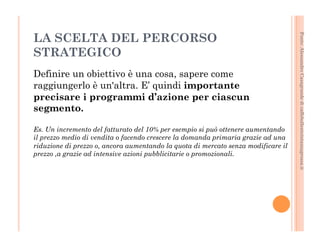 Fonte: Alessandro Casagrande di caffebollenteintazzagrossa.it 
LA SCELTA DEL PERCORSO 
STRATEGICO 
Definire un obiettivo è una cosa, sapere come 
raggiungerlo è un'altra. E’ quindi importante 
precisare i programmi d’azione per ciascun 
segmento. 
Es. Un incremento del fatturato del 10% per esempio si può ottenere aumentando 
il prezzo medio di vendita o facendo crescere la domanda primaria grazie ad una 
riduzione di prezzo o, ancora aumentando la quota di mercato senza modificare il 
prezzo ,a grazie ad intensive azioni pubblicitarie o promozionali. 
 
